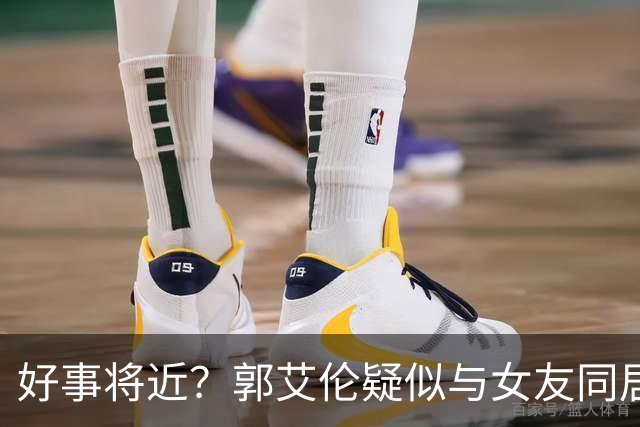 好事将近？郭艾伦疑似与女友同居，女方长相甜美可爱，二人好幸福