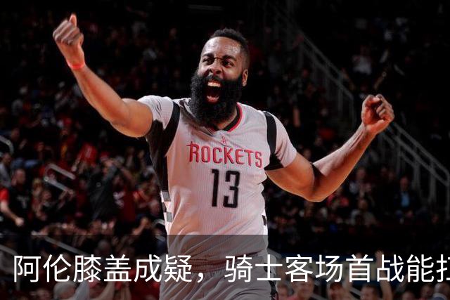 阿伦膝盖成疑，骑士客场首战能扛住恩比德吗？