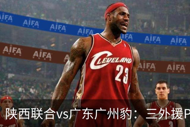 陕西联合vs广东广州豹：三外援PK双外援，栾毅、陈俊旭首发